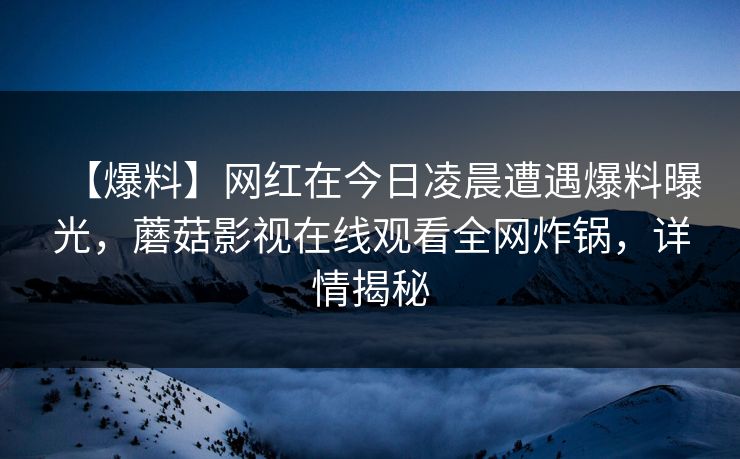 【爆料】网红在今日凌晨遭遇爆料曝光,蘑菇影视在线观看全网炸锅,详情揭秘 【爆料】网红在今日凌晨遭遇爆料曝光,蘑菇影视在线观看全网炸锅,详情揭秘