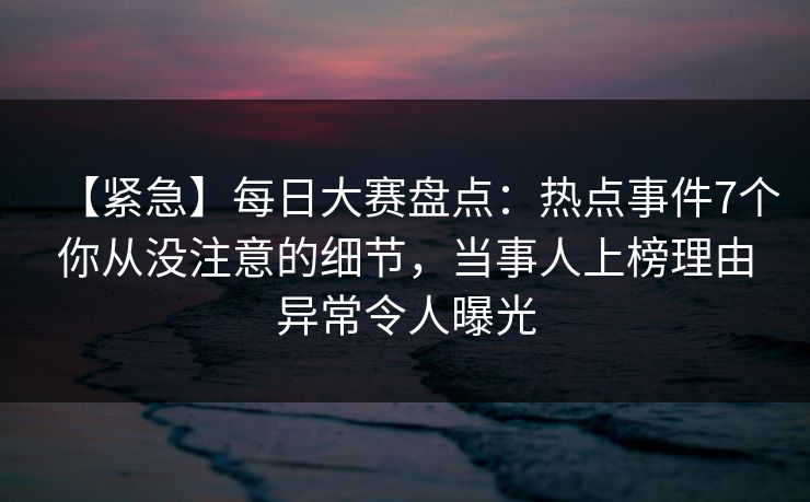 【紧急】每日大赛盘点:热点事件7个你从没注意的细节,当事人上榜理由异常令人曝光 【紧急】每日大赛盘点:热点事件7个你从没注意的细节,当事人上榜理由异常令人曝光