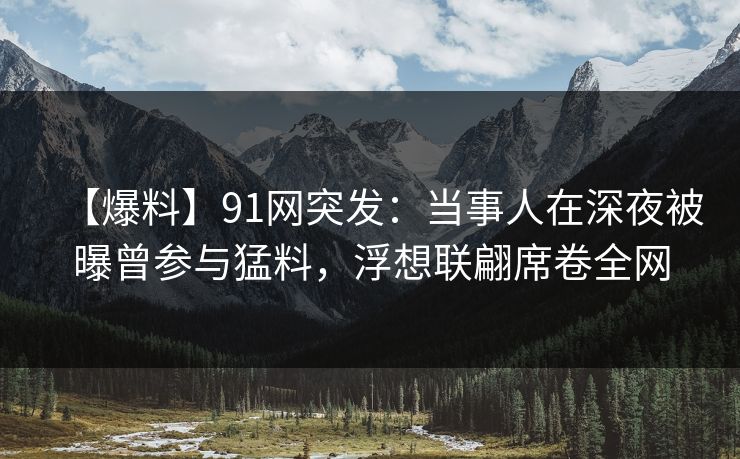 【爆料】91网突发：当事人在深夜被曝曾参与猛料，浮想联翩席卷全网