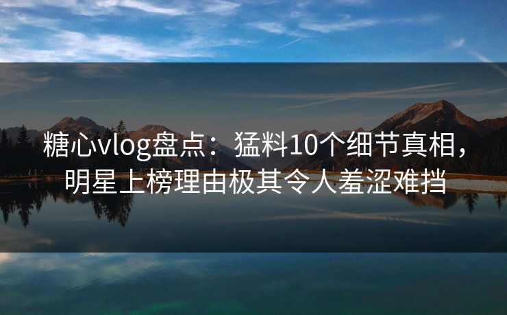 糖心vlog盘点：猛料10个细节真相，明星上榜理由极其令人羞涩难挡