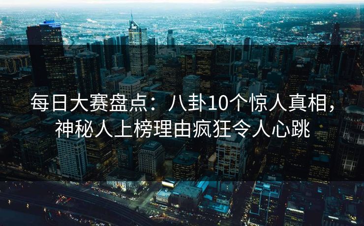 每日大赛盘点：八卦10个惊人真相，神秘人上榜理由疯狂令人心跳