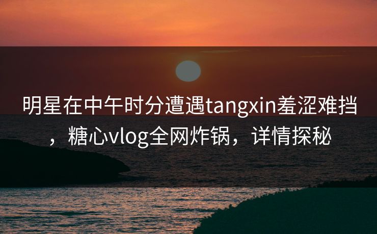 明星在中午时分遭遇tangxin羞涩难挡,糖心vlog全网炸锅,详情探秘 明星在中午时分遭遇tangxin羞涩难挡,糖心vlog全网炸锅,详情探秘