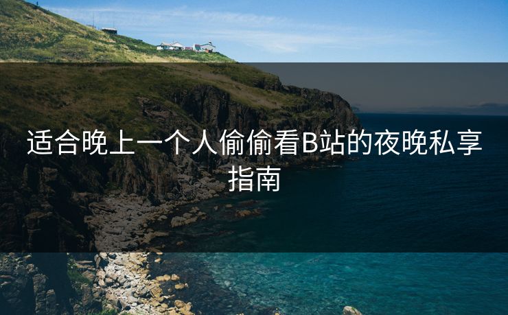 适合晚上一个人偷偷看B站的夜晚私享指南 适合晚上一个人偷偷看B站的夜晚私享指南