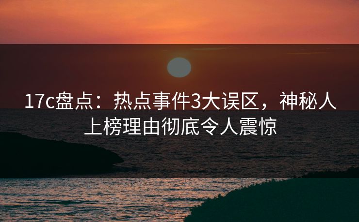 17c盘点：热点事件3大误区，神秘人上榜理由彻底令人震惊