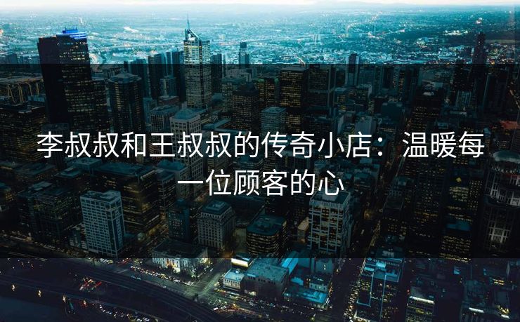 李叔叔和王叔叔的传奇小店:温暖每一位顾客的心 李叔叔和王叔叔的传奇小店:温暖每一位顾客的心