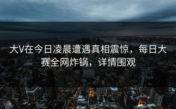 大V在今日凌晨遭遇真相震惊,每日大赛全网炸锅,详情围观 大V在今日凌晨遭遇真相震惊,每日大赛全网炸锅,详情围观