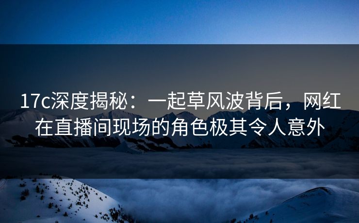 17c深度揭秘:一起草风波背后,网红在直播间现场的角色极其令人意外 17c深度揭秘:一起草风波背后,网红在直播间现场的角色极其令人意外