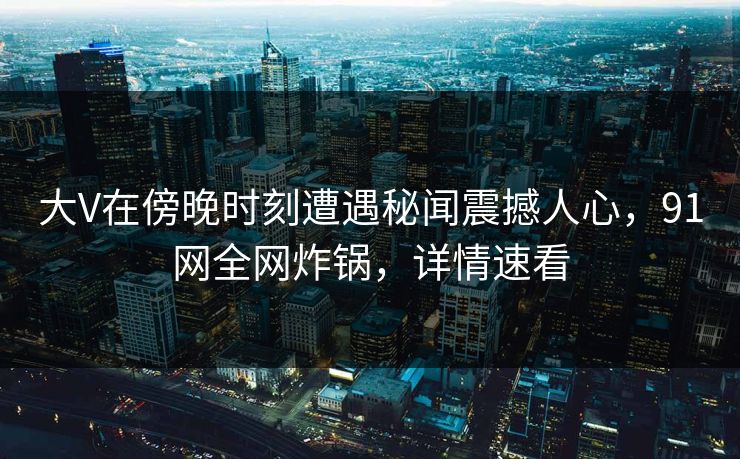 大V在傍晚时刻遭遇秘闻震撼人心,91网全网炸锅,详情速看 大V在傍晚时刻遭遇秘闻震撼人心,91网全网炸锅,详情速看