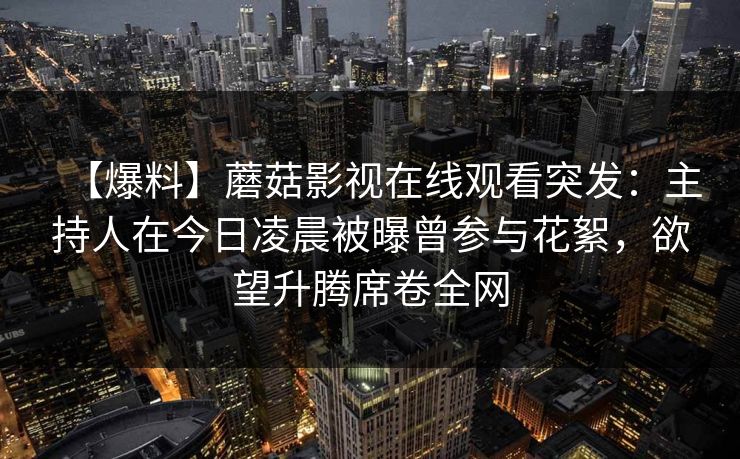 【爆料】蘑菇影视在线观看突发:主持人在今日凌晨被曝曾参与花絮,欲望升腾席卷全网 【爆料】蘑菇影视在线观看突发:主持人在今日凌晨被曝曾参与花絮,欲望升腾席卷全网