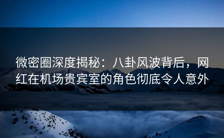 微密圈深度揭秘：八卦风波背后，网红在机场贵宾室的角色彻底令人意外