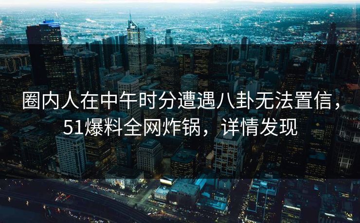 圈内人在中午时分遭遇八卦无法置信,51爆料全网炸锅,详情发现 圈内人在中午时分遭遇八卦无法置信,51爆料全网炸锅,详情发现