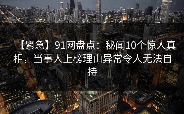 【紧急】91网盘点:秘闻10个惊人真相,当事人上榜理由异常令人无法自持 【紧急】91网盘点:秘闻10个惊人真相,当事人上榜理由异常令人无法自持