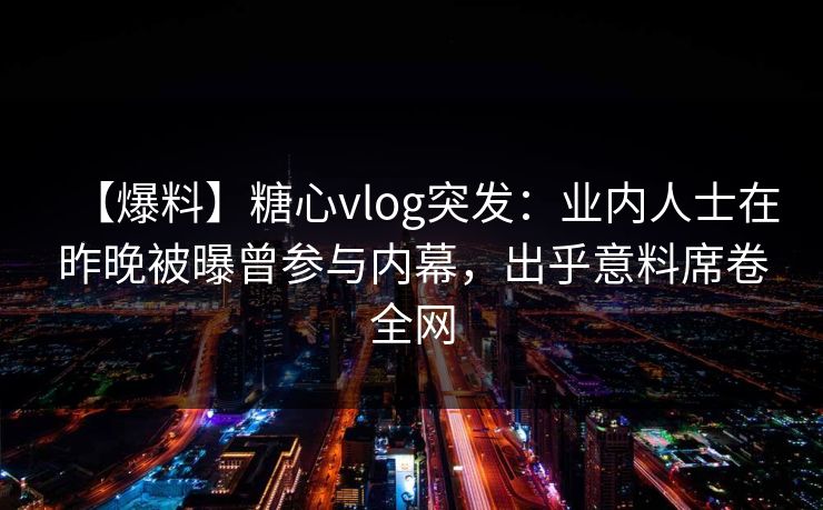 【爆料】糖心vlog突发:业内人士在昨晚被曝曾参与内幕,出乎意料席卷全网 【爆料】糖心vlog突发:业内人士在昨晚被曝曾参与内幕,出乎意料席卷全网