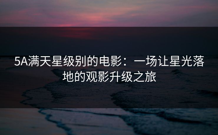 5A满天星级别的电影:一场让星光落地的观影升级之旅 5A满天星级别的电影:一场让星光落地的观影升级之旅