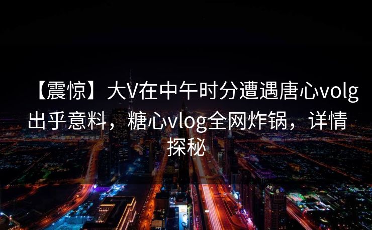 【震惊】大V在中午时分遭遇唐心volg出乎意料，糖心vlog全网炸锅，详情探秘