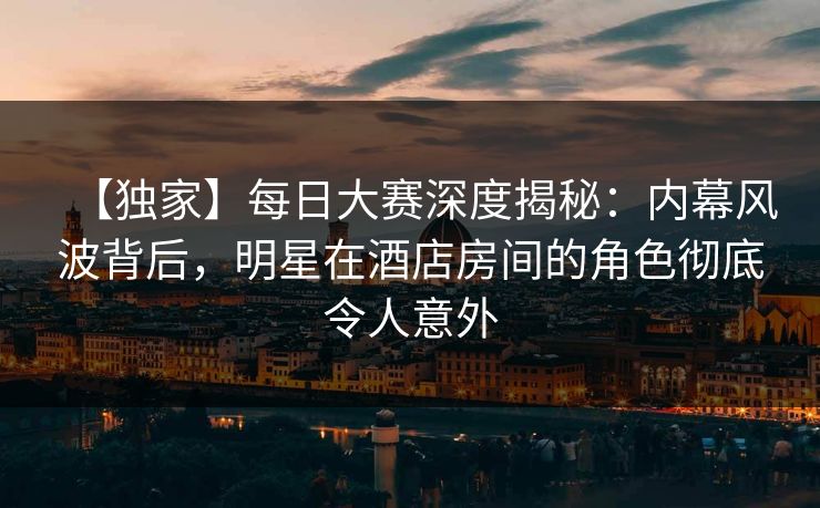 【独家】每日大赛深度揭秘:内幕风波背后,明星在酒店房间的角色彻底令人意外 【独家】每日大赛深度揭秘:内幕风波背后,明星在酒店房间的角色彻底令人意外