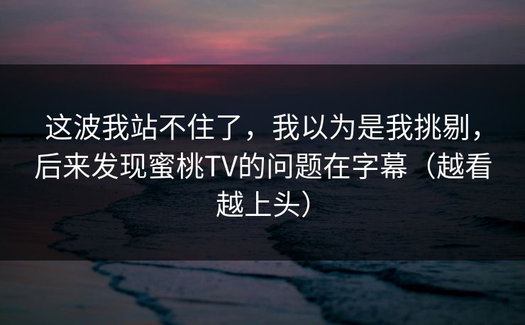 这波我站不住了，我以为是我挑剔，后来发现蜜桃TV的问题在字幕（越看越上头）