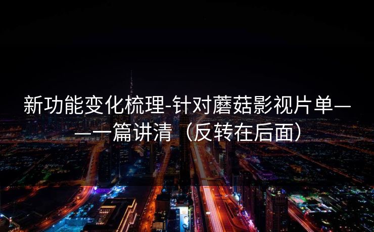 新功能变化梳理-针对蘑菇影视片单——一篇讲清（反转在后面）
