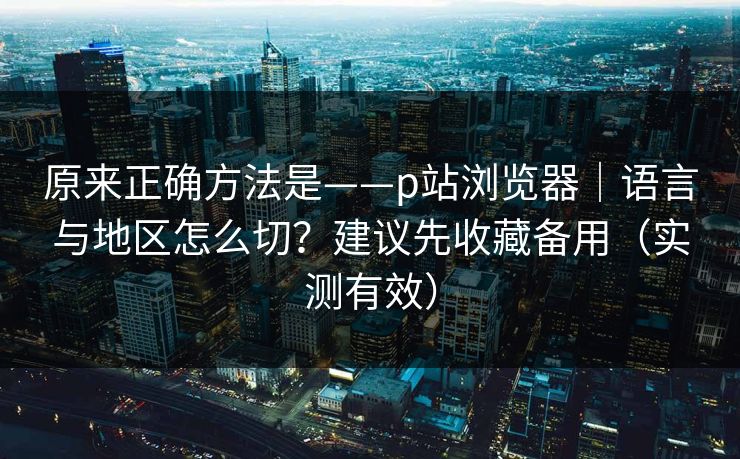 原来正确方法是——p站浏览器｜语言与地区怎么切？建议先收藏备用（实测有效）