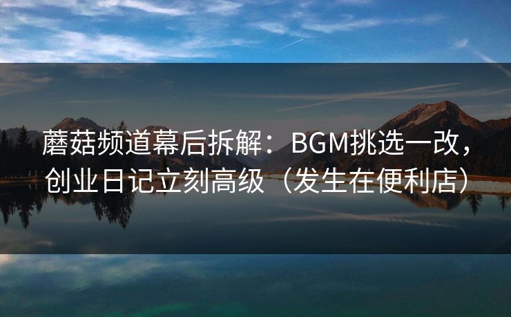 蘑菇频道幕后拆解：BGM挑选一改，创业日记立刻高级（发生在便利店）