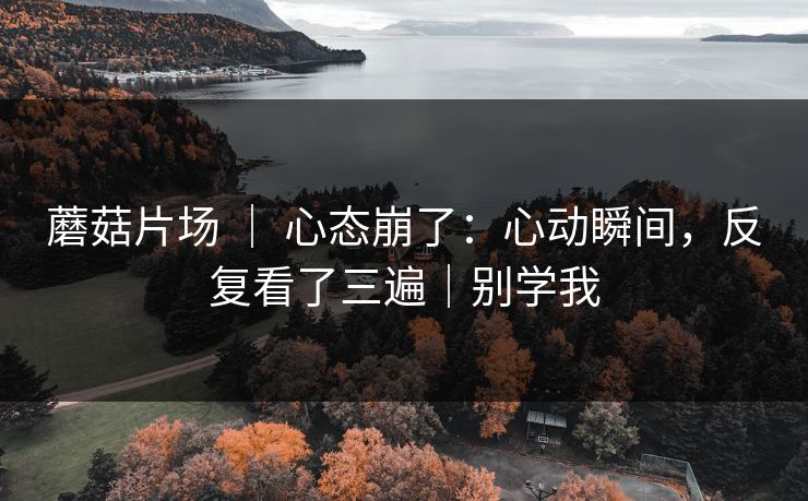 蘑菇片场 ｜ 心态崩了：心动瞬间，反复看了三遍｜别学我