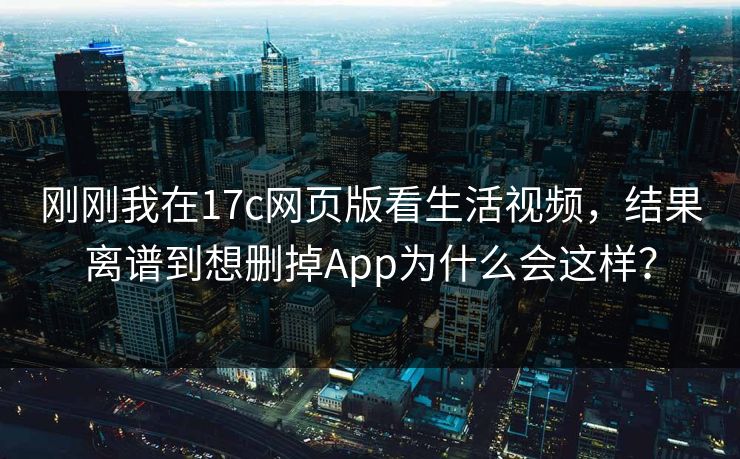刚刚我在17c网页版看生活视频，结果离谱到想删掉App为什么会这样？