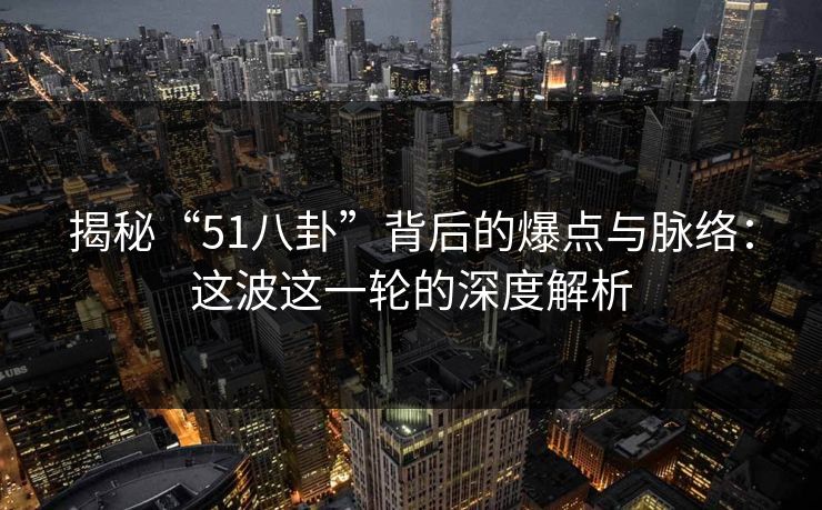 揭秘“51八卦”背后的爆点与脉络：这波这一轮的深度解析