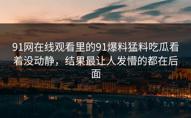 91网在线观看里的91爆料猛料吃瓜看着没动静，结果最让人发懵的都在后面